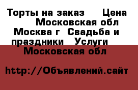 Торты на заказ.  › Цена ­ 800 - Московская обл., Москва г. Свадьба и праздники » Услуги   . Московская обл.